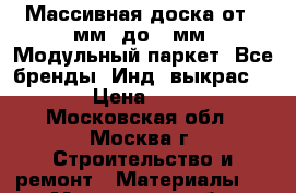 Массивная доска от110мм. до180мм. Модульный паркет. Все бренды. Инд. выкрас.     › Цена ­ 1 333 - Московская обл., Москва г. Строительство и ремонт » Материалы   . Московская обл.,Москва г.